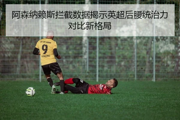 阿森纳赖斯拦截数据揭示英超后腰统治力对比新格局
