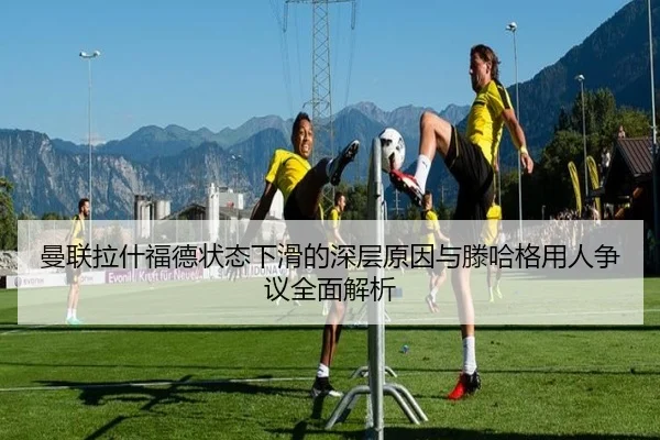 曼联拉什福德状态下滑的深层原因与滕哈格用人争议全面解析