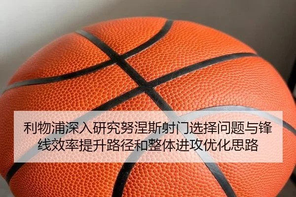 利物浦深入研究努涅斯射门选择问题与锋线效率提升路径和整体进攻优化思路