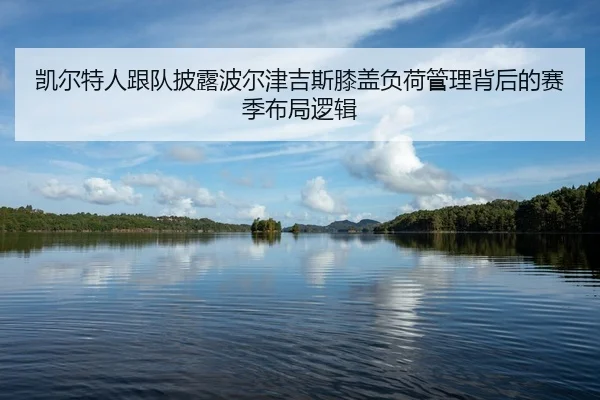 凯尔特人跟队披露波尔津吉斯膝盖负荷管理背后的赛季布局逻辑