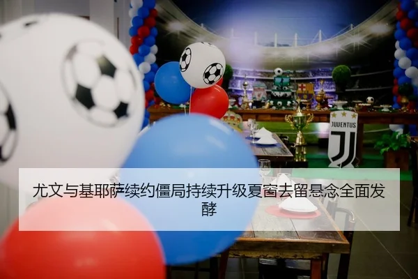 尤文与基耶萨续约僵局持续升级夏窗去留悬念全面发酵